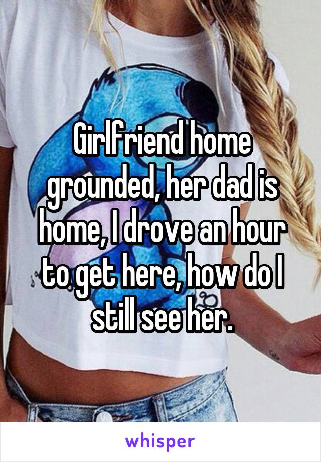 Girlfriend home grounded, her dad is home, I drove an hour to get here, how do I still see her.