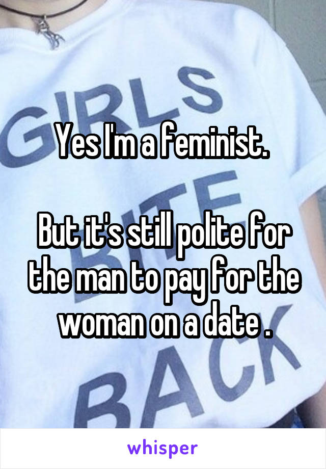 Yes I'm a feminist. 

But it's still polite for the man to pay for the woman on a date .