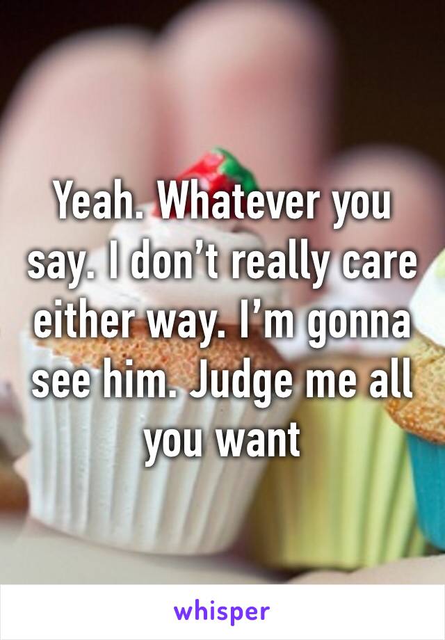 Yeah. Whatever you say. I don’t really care either way. I’m gonna see him. Judge me all you want