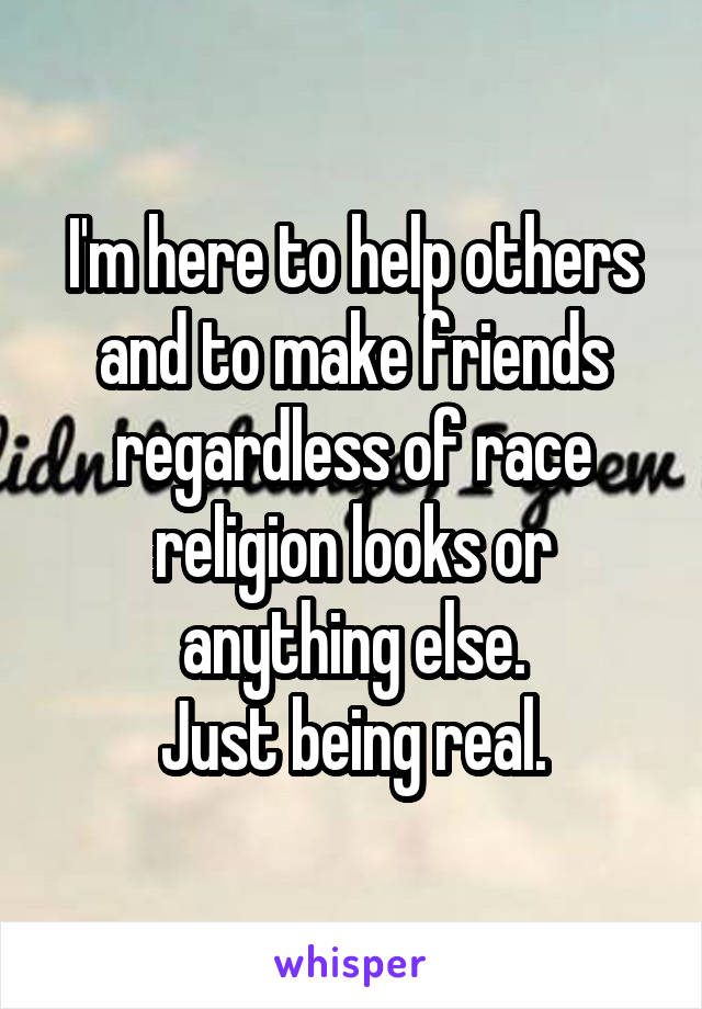 I'm here to help others and to make friends regardless of race religion looks or anything else.
Just being real.