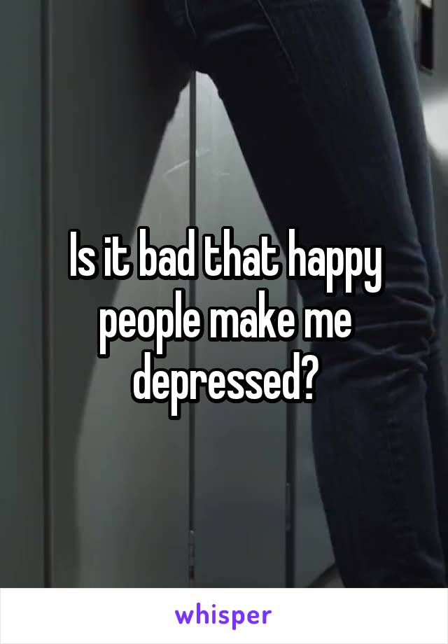 Is it bad that happy people make me depressed?