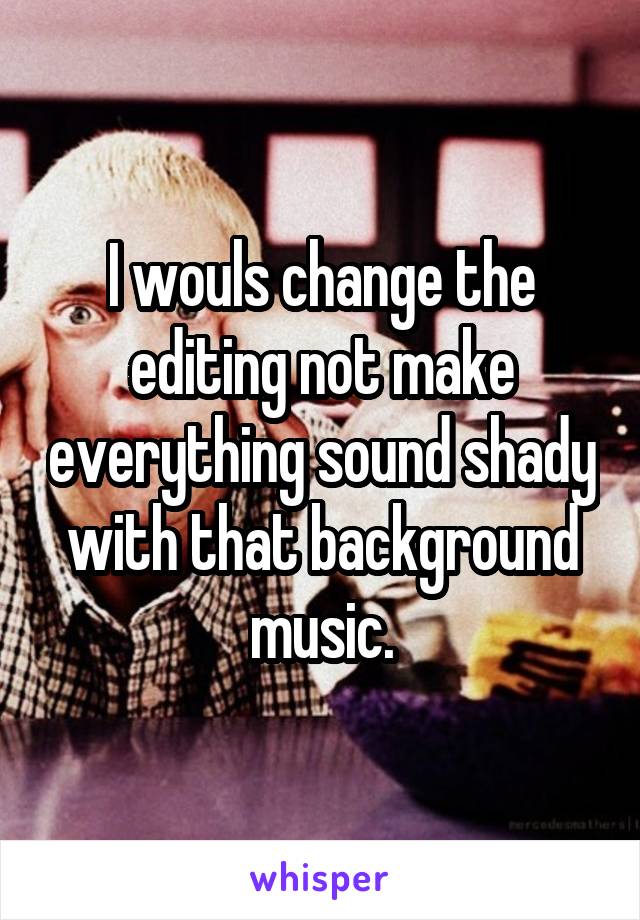 I wouls change the editing not make everything sound shady with that background music.