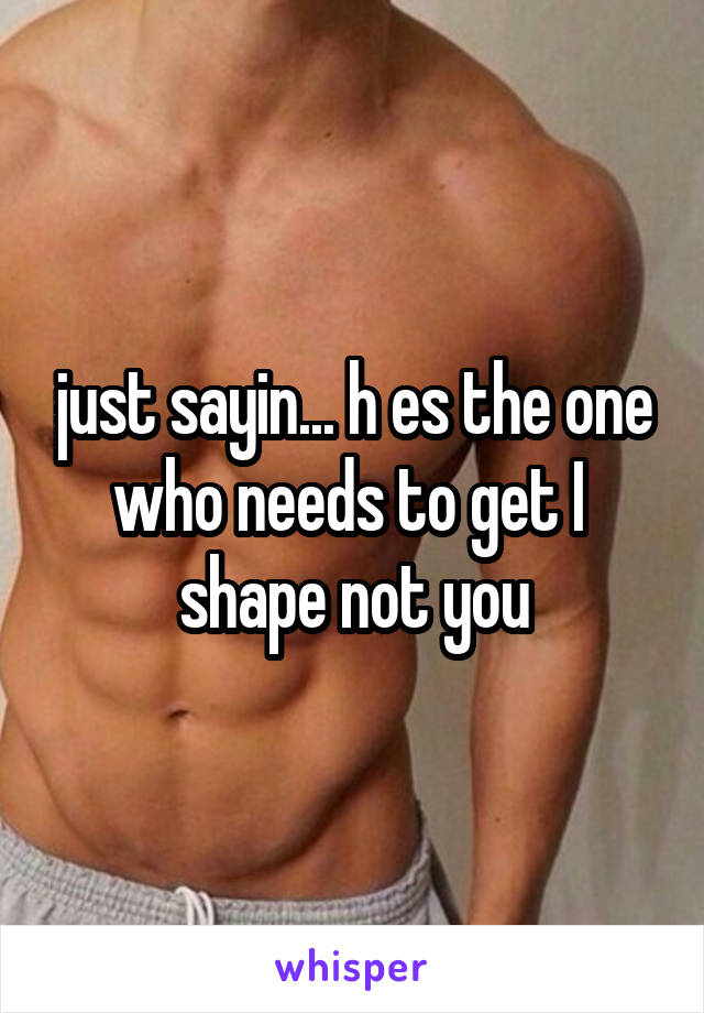 just sayin... h es the one who needs to get I  shape not you
