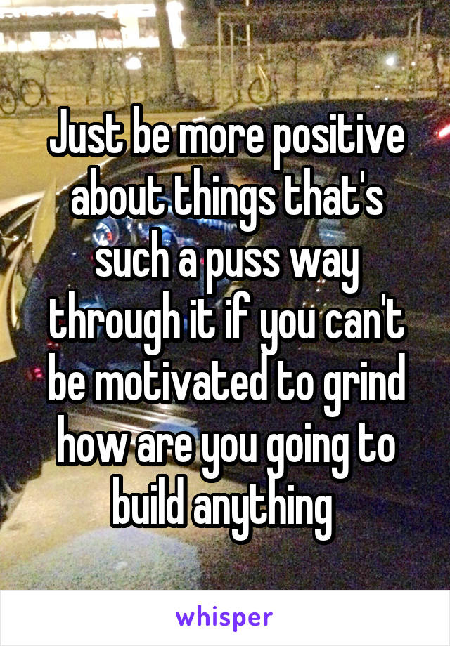 Just be more positive about things that's such a puss way through it if you can't be motivated to grind how are you going to build anything 