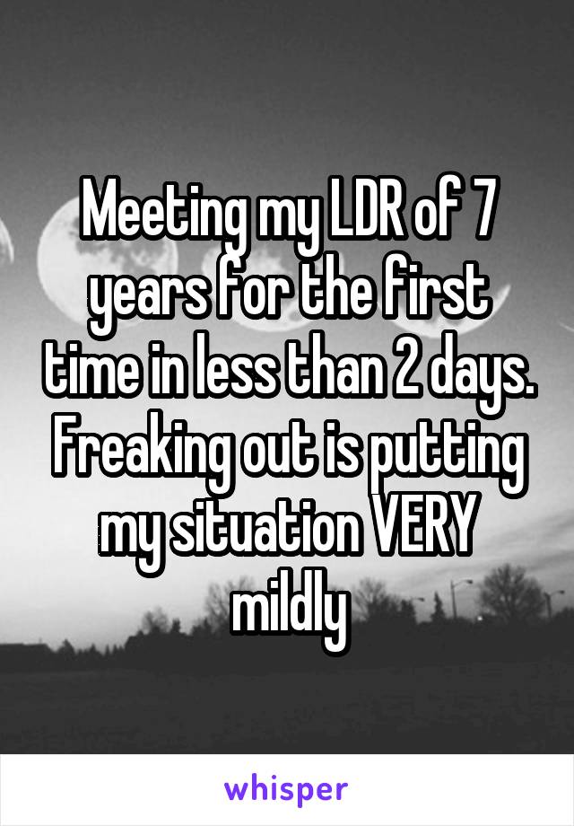 Meeting my LDR of 7 years for the first time in less than 2 days. Freaking out is putting my situation VERY mildly