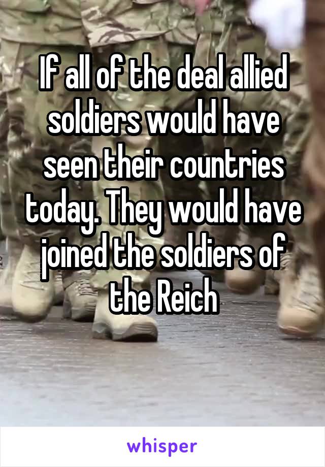 If all of the deal allied soldiers would have seen their countries today. They would have joined the soldiers of the Reich

