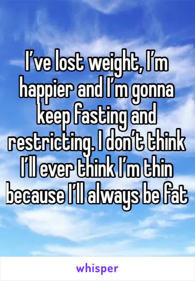 I’ve lost weight, I’m happier and I’m gonna keep fasting and restricting. I don’t think I’ll ever think I’m thin because I’ll always be fat 