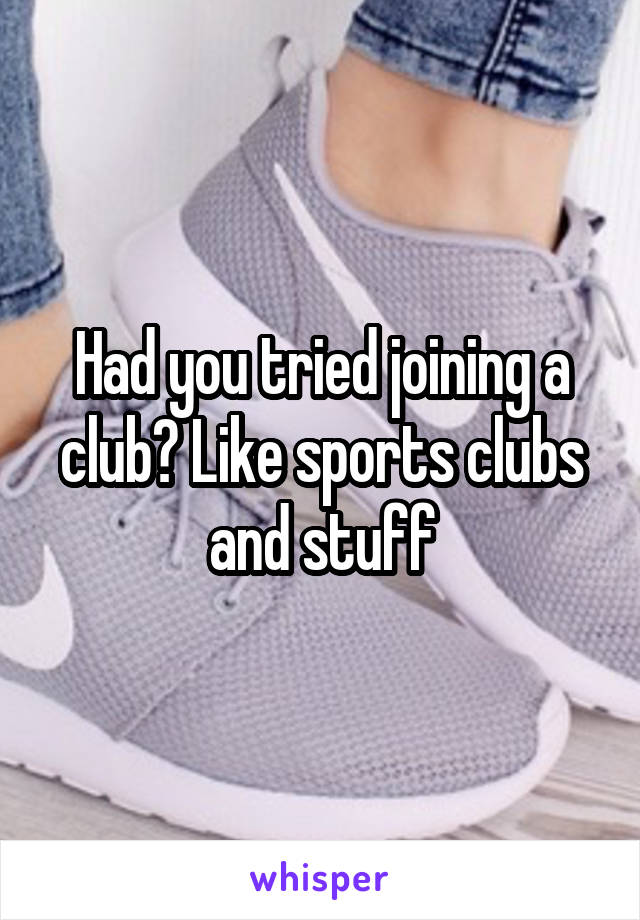 Had you tried joining a club? Like sports clubs and stuff