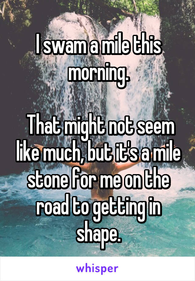 I swam a mile this morning.

 That might not seem like much, but it's a mile stone for me on the road to getting in shape.