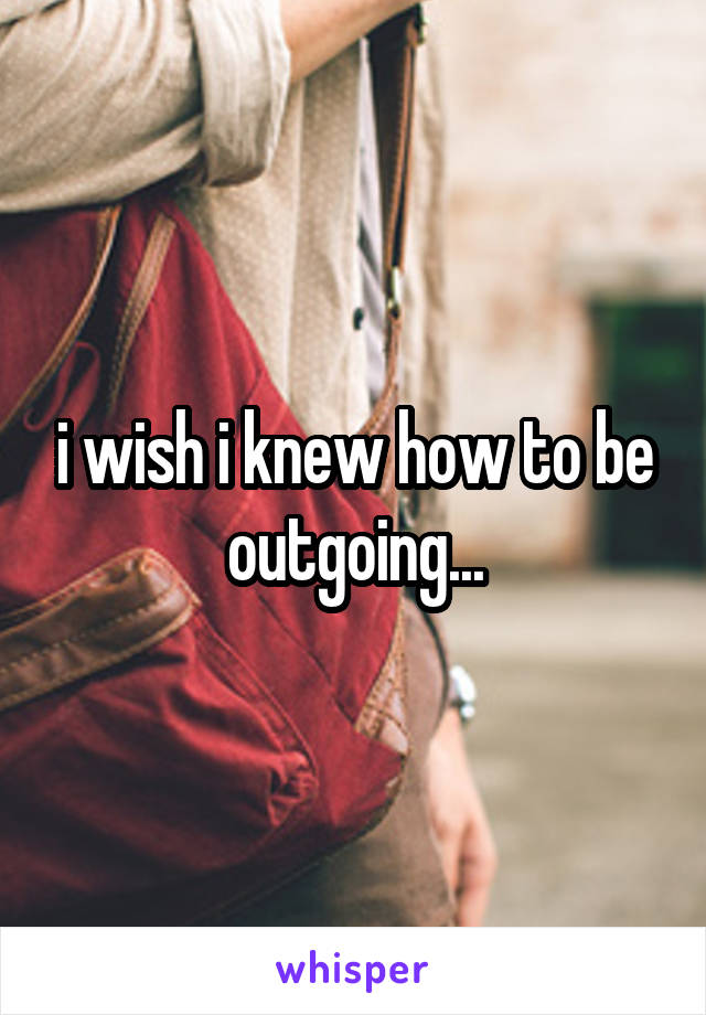 i wish i knew how to be outgoing...