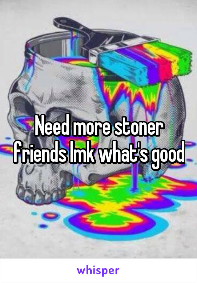 Need more stoner friends lmk what's good