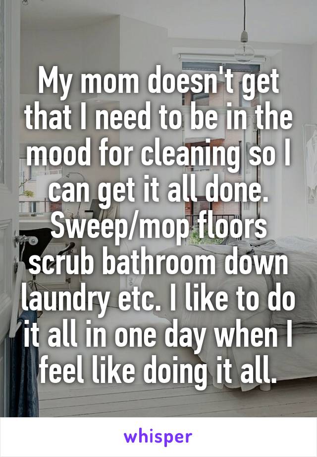 My mom doesn't get that I need to be in the mood for cleaning so I can get it all done. Sweep/mop floors scrub bathroom down laundry etc. I like to do it all in one day when I feel like doing it all.
