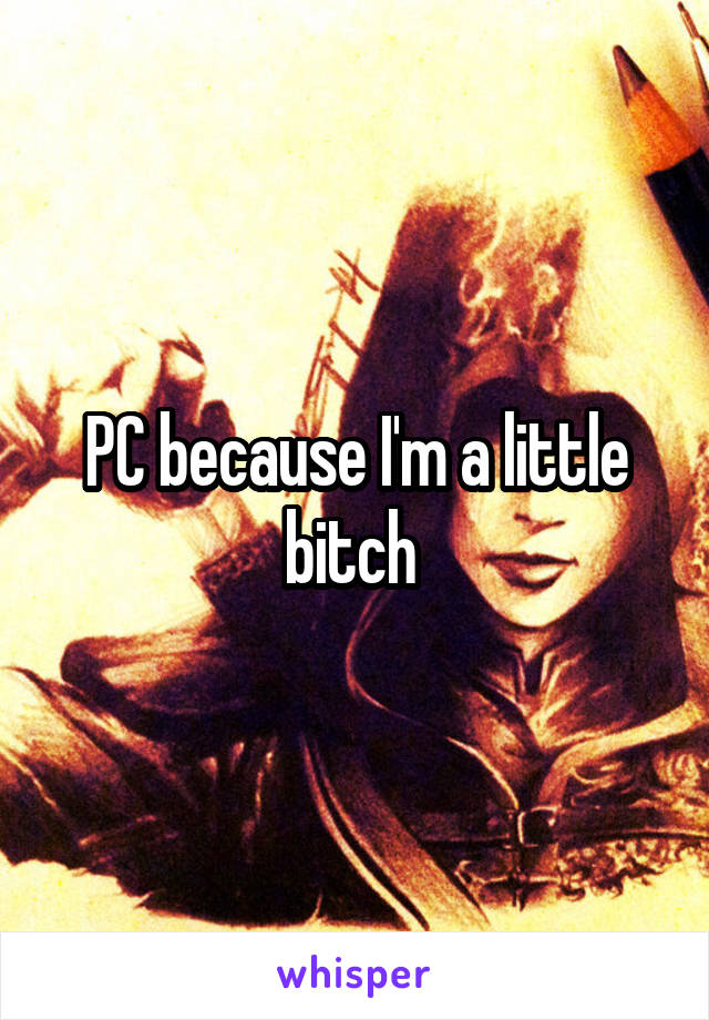 PC because I'm a little bitch 