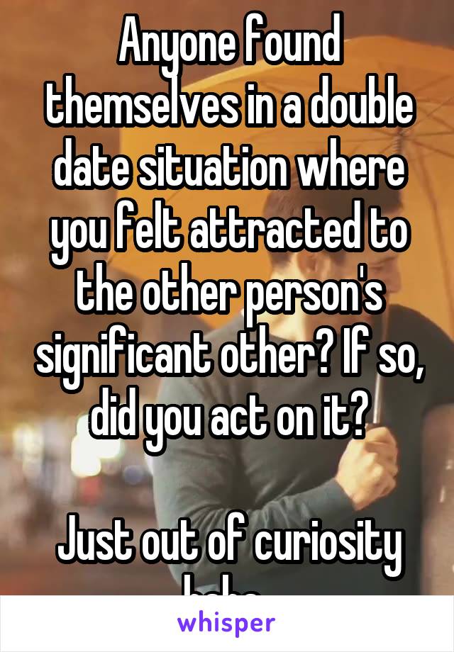 Anyone found themselves in a double date situation where you felt attracted to the other person's significant other? If so, did you act on it?

Just out of curiosity haha..