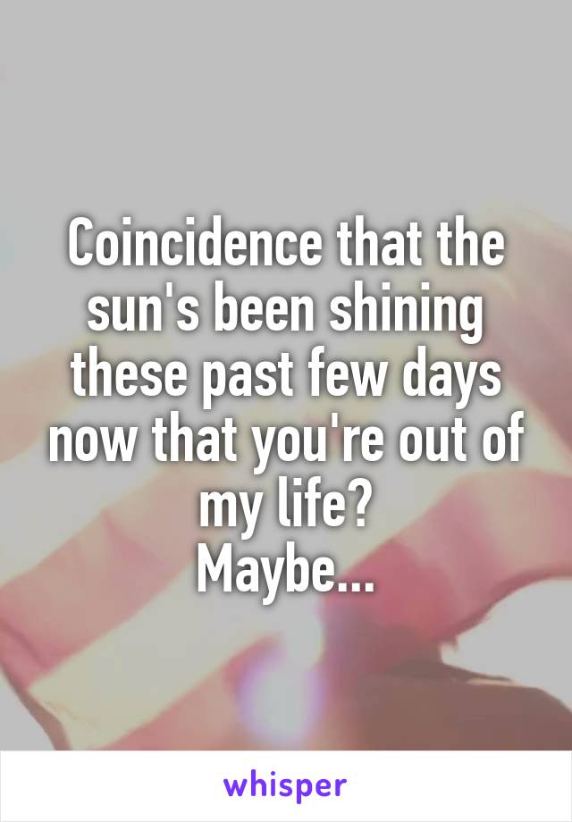 Coincidence that the sun's been shining these past few days now that you're out of my life?
Maybe...