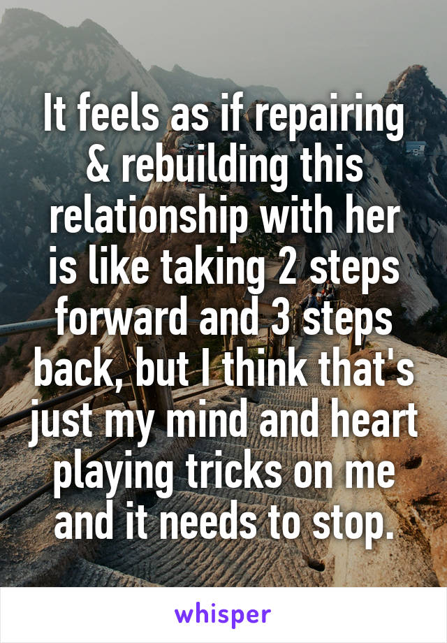 It feels as if repairing & rebuilding this relationship with her is like taking 2 steps forward and 3 steps back, but I think that's just my mind and heart playing tricks on me and it needs to stop.