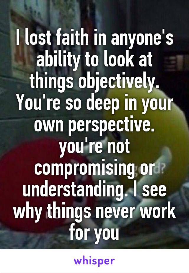 I lost faith in anyone's ability to look at things objectively. You're so deep in your own perspective. you're not compromising or understanding. I see why things never work for you