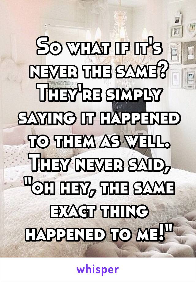 So what if it's never the same? They're simply saying it happened to them as well. They never said, "oh hey, the same exact thing happened to me!"