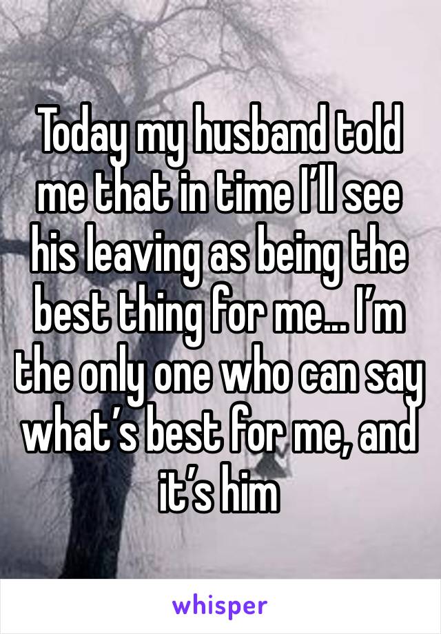 Today my husband told me that in time I’ll see his leaving as being the best thing for me... I’m the only one who can say what’s best for me, and it’s him