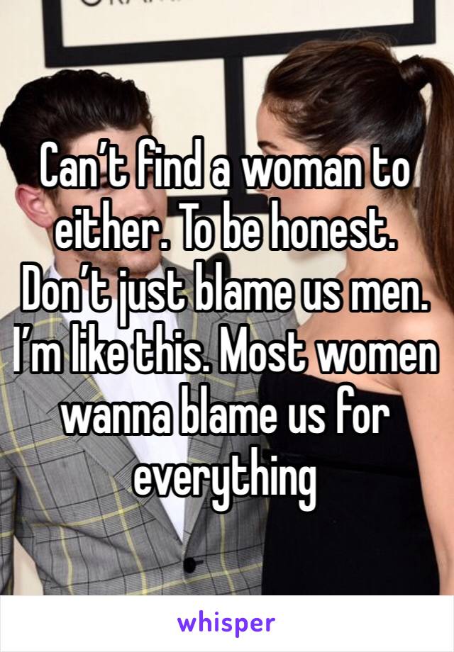 Can’t find a woman to either. To be honest. Don’t just blame us men. I’m like this. Most women wanna blame us for everything 