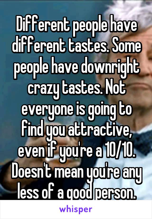 Different people have different tastes. Some people have downright crazy tastes. Not everyone is going to find you attractive, even if you're a 10/10. Doesn't mean you're any less of a good person.