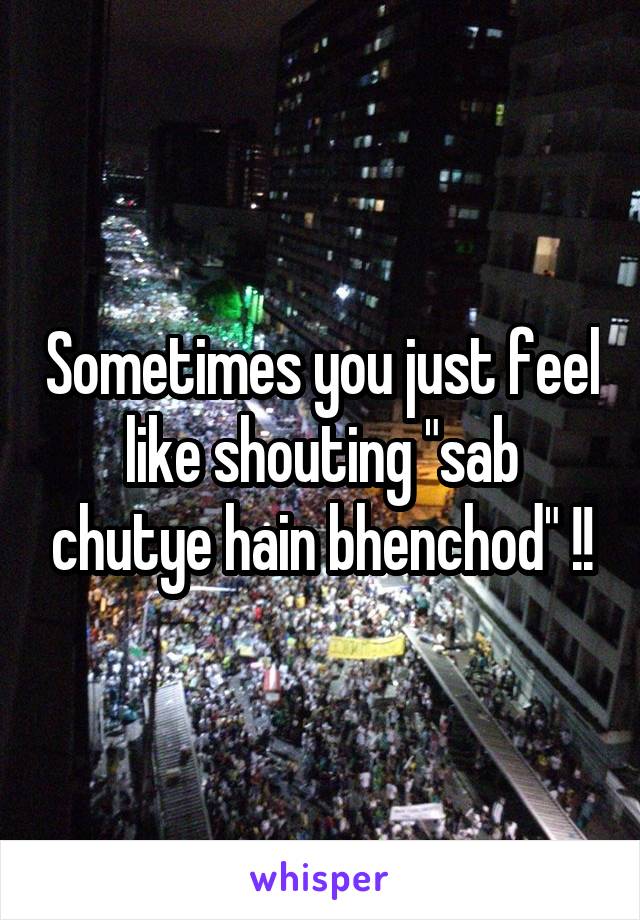 Sometimes you just feel like shouting "sab chutye hain bhenchod" !!
