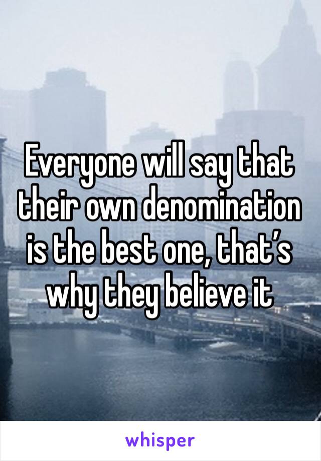 Everyone will say that their own denomination is the best one, that’s why they believe it