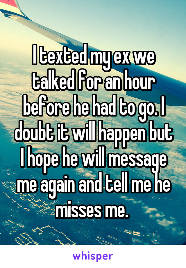 I texted my ex we talked for an hour before he had to go. I doubt it will happen but I hope he will message me again and tell me he misses me. 