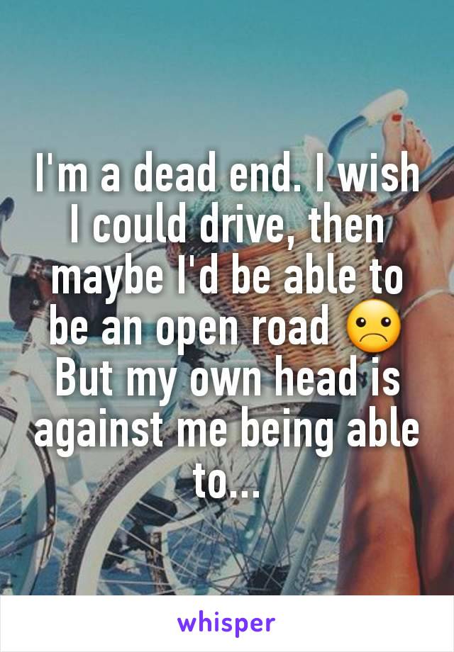 I'm a dead end. I wish I could drive, then maybe I'd be able to be an open road ☹ But my own head is against me being able to...