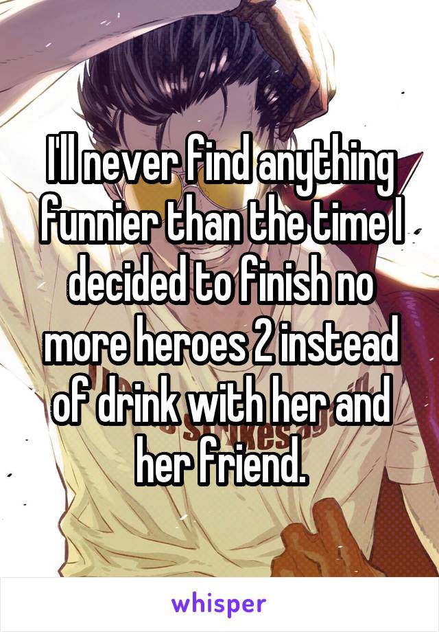 I'll never find anything funnier than the time I decided to finish no more heroes 2 instead of drink with her and her friend.