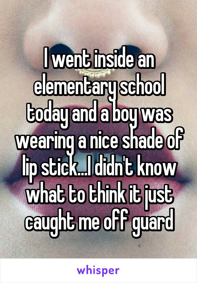 I went inside an elementary school today and a boy was wearing a nice shade of lip stick...I didn't know what to think it just caught me off guard