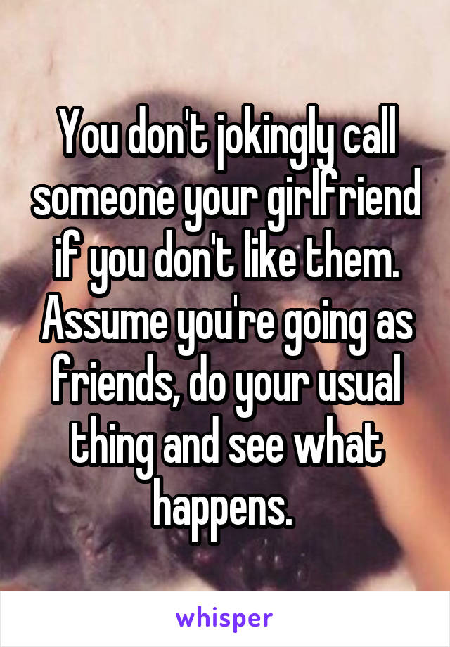 You don't jokingly call someone your girlfriend if you don't like them. Assume you're going as friends, do your usual thing and see what happens. 