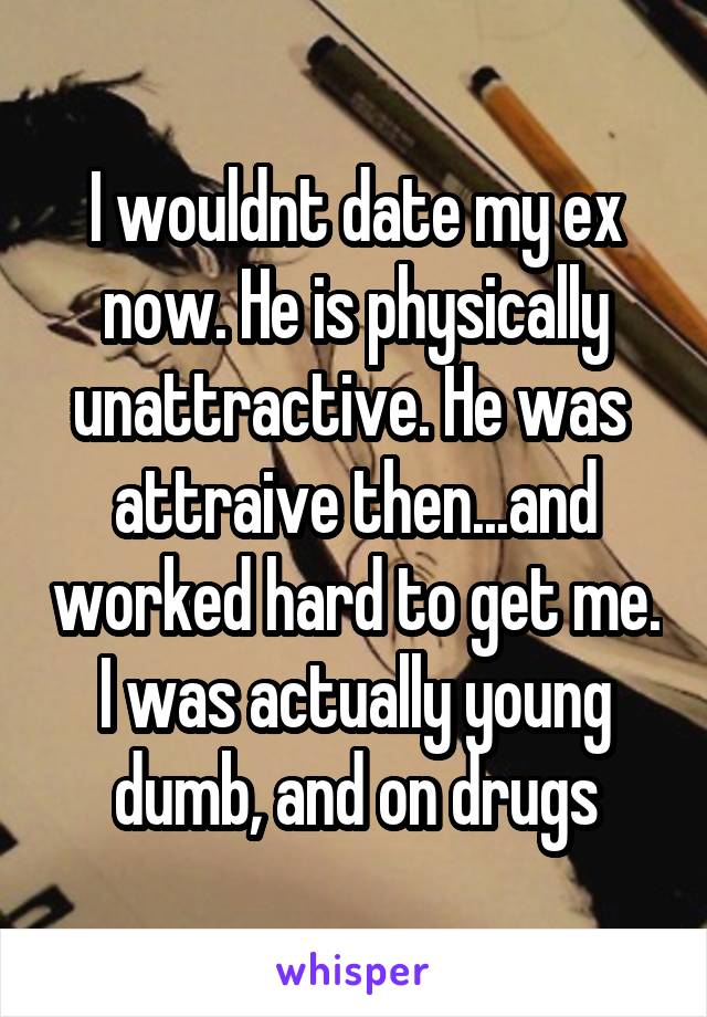 I wouldnt date my ex now. He is physically unattractive. He was  attraive then...and worked hard to get me. I was actually young dumb, and on drugs