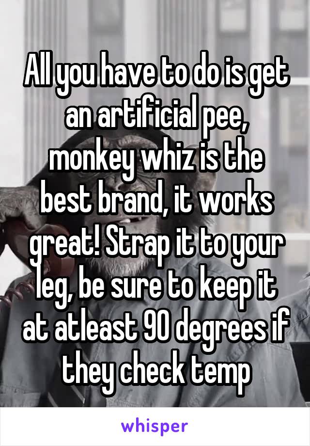 All you have to do is get an artificial pee, monkey whiz is the best brand, it works great! Strap it to your leg, be sure to keep it at atleast 90 degrees if they check temp