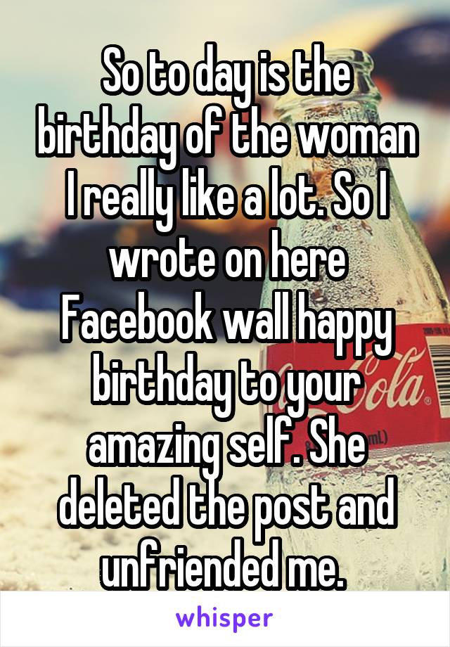 So to day is the birthday of the woman I really like a lot. So I wrote on here Facebook wall happy birthday to your amazing self. She deleted the post and unfriended me. 