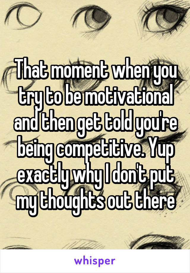 That moment when you try to be motivational and then get told you're being competitive. Yup exactly why I don't put my thoughts out there