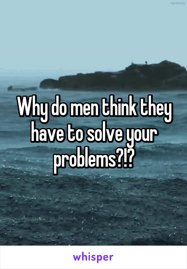 Why do men think they have to solve your problems?!?