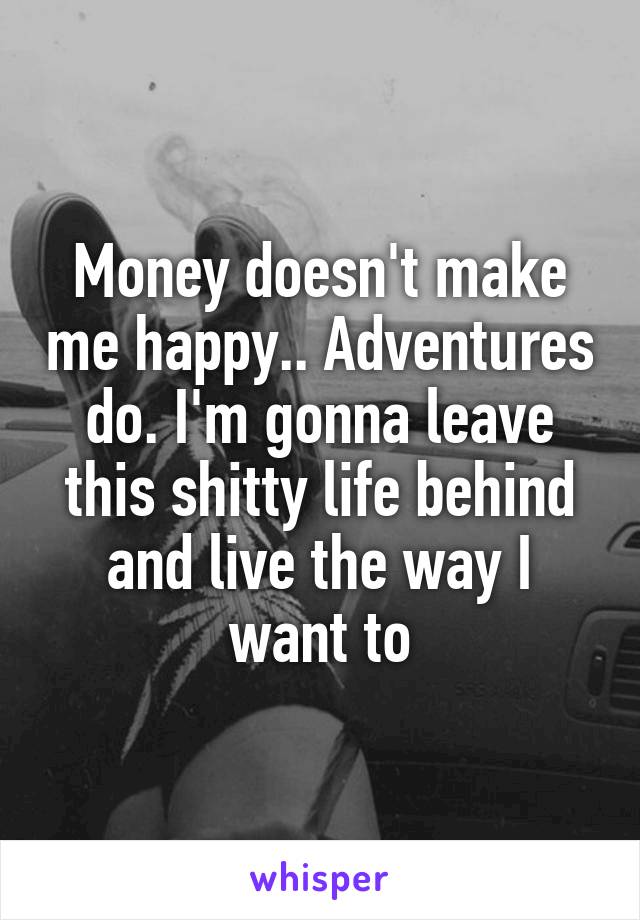 Money doesn't make me happy.. Adventures do. I'm gonna leave this shitty life behind and live the way I want to
