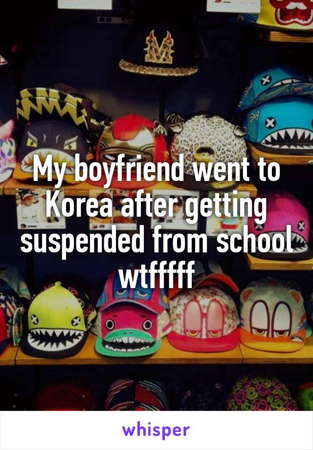 My boyfriend went to Korea after getting suspended from school wtfffff