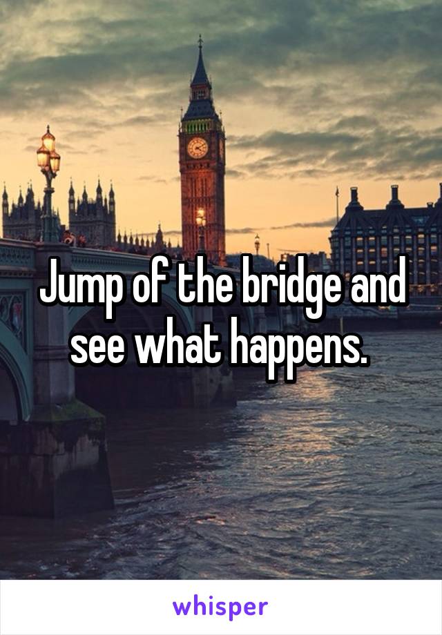 Jump of the bridge and see what happens. 