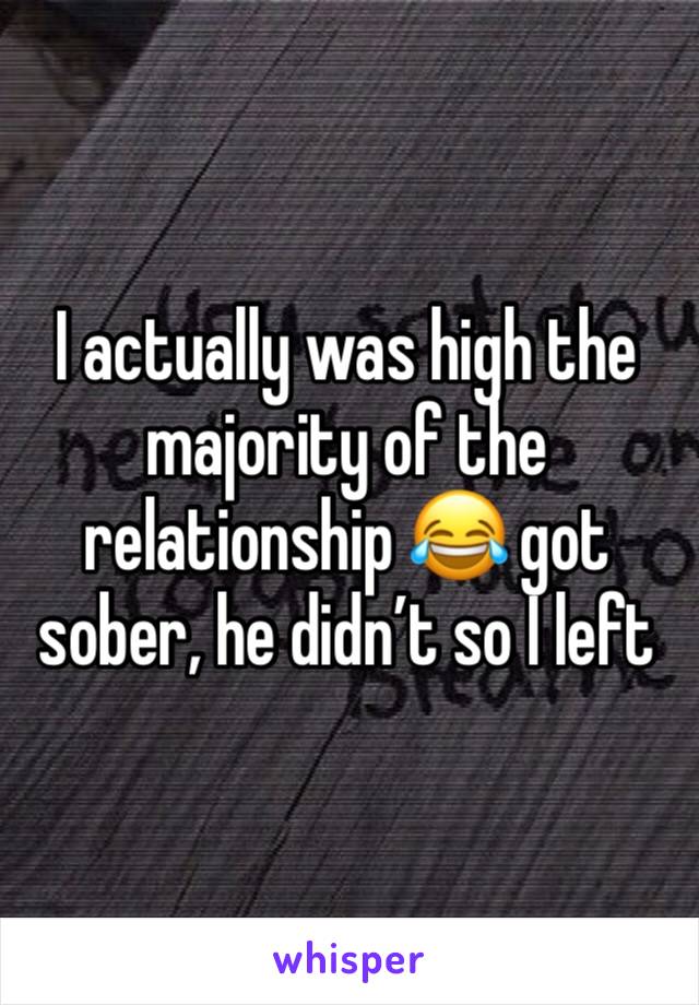 I actually was high the majority of the relationship 😂 got sober, he didn’t so I left 