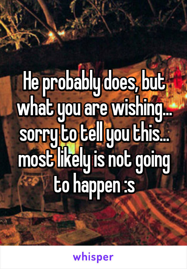 He probably does, but what you are wishing... sorry to tell you this... most likely is not going to happen :s