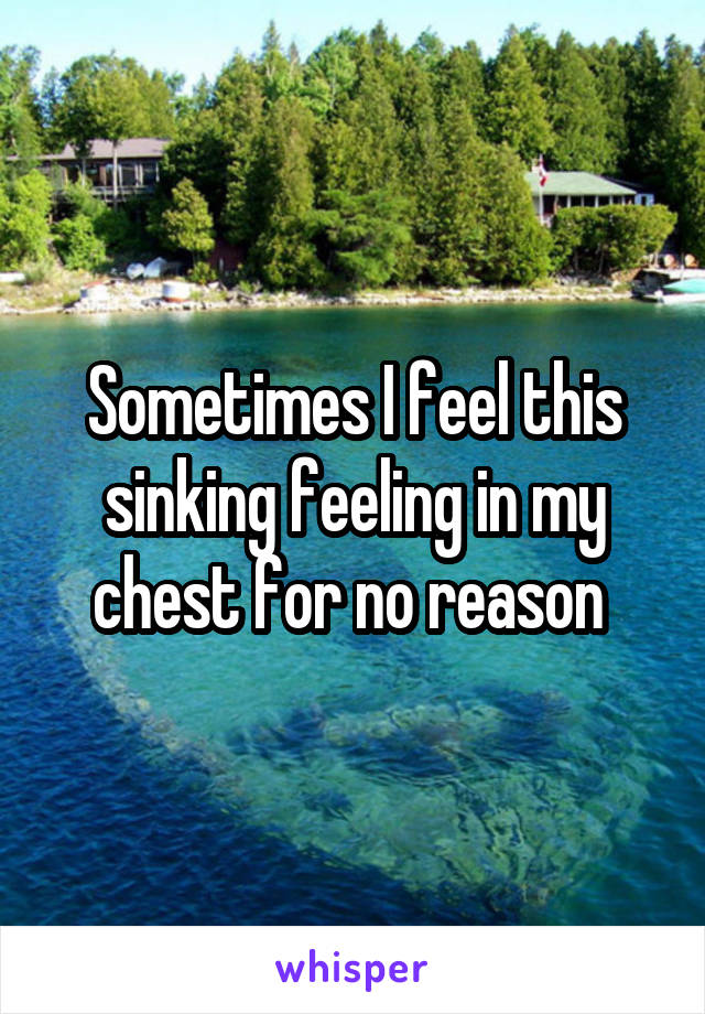 Sometimes I feel this sinking feeling in my chest for no reason 