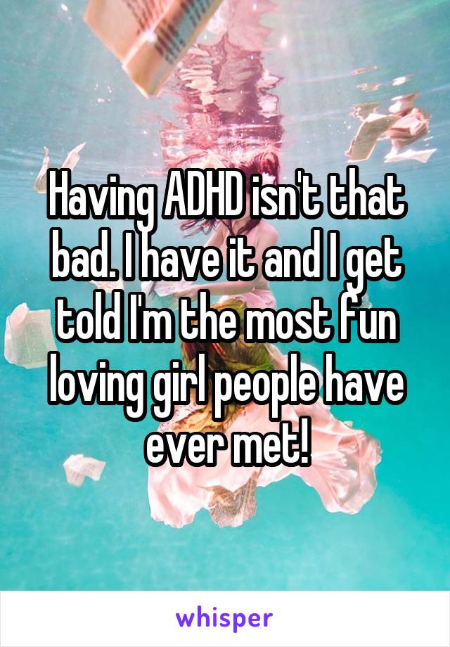 Having ADHD isn't that bad. I have it and I get told I'm the most fun loving girl people have ever met!