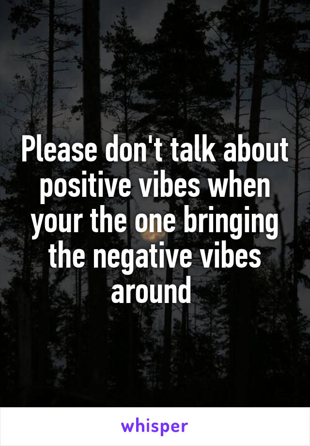 Please don't talk about positive vibes when your the one bringing the negative vibes around 