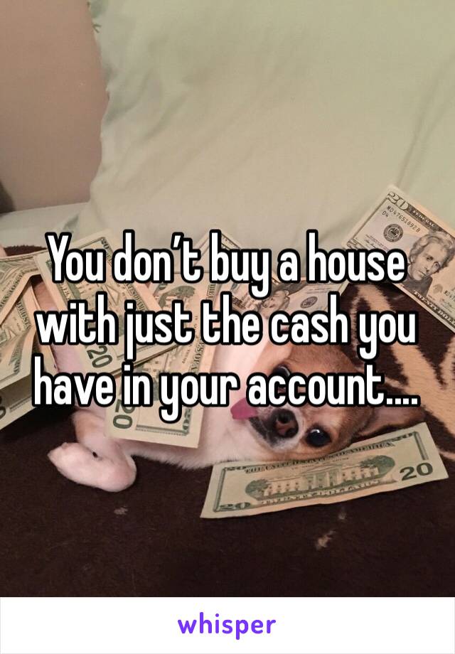 You don’t buy a house with just the cash you have in your account....
