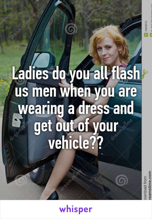 Ladies do you all flash us men when you are wearing a dress and get out of your vehicle??