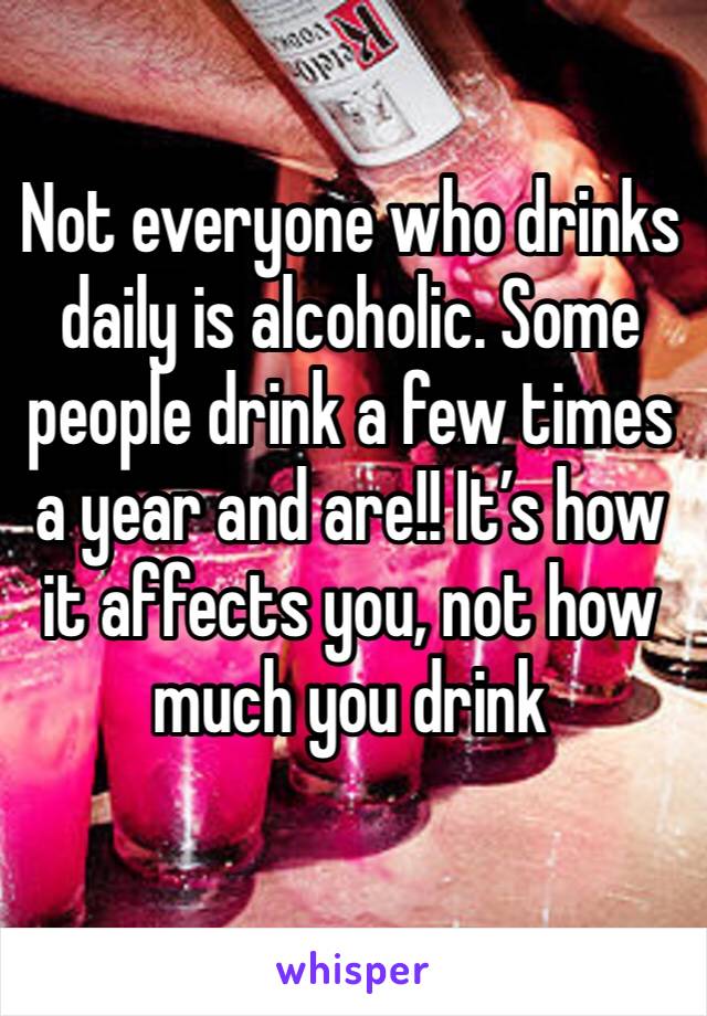 Not everyone who drinks daily is alcoholic. Some people drink a few times a year and are!! It’s how it affects you, not how much you drink