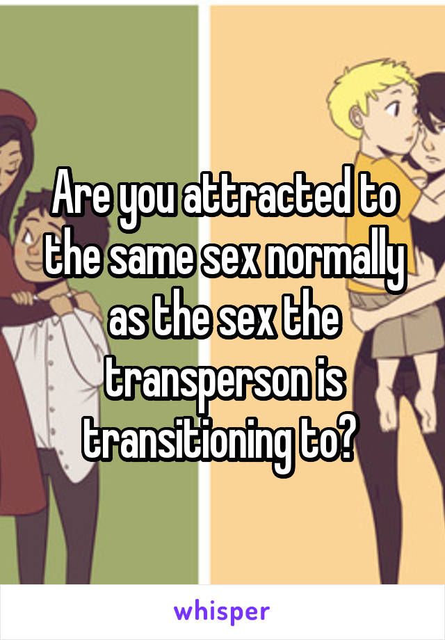 Are you attracted to the same sex normally as the sex the transperson is transitioning to? 
