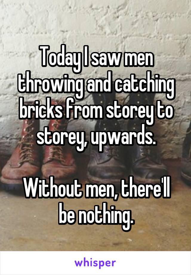 Today I saw men throwing and catching bricks from storey to storey, upwards.

Without men, there'll be nothing.
